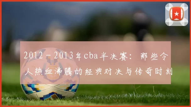 2012 - 2013年cba半决赛：那些令人热血沸腾的经典对决与传奇时刻