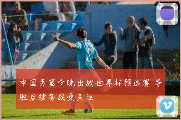 中国男篮今晚出战世界杯预选赛 争胜后续备战受关注