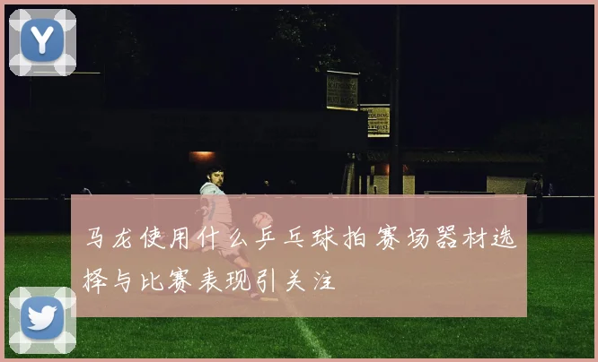 马龙使用什么乒乓球拍 赛场器材选择与比赛表现引关注