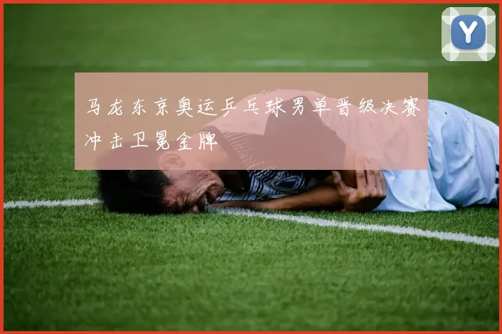 马龙东京奥运乒乓球男单晋级决赛冲击卫冕金牌