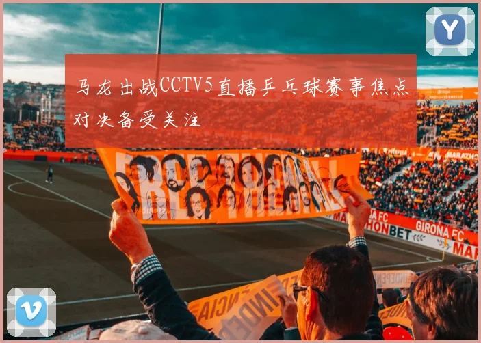 马龙出战CCTV5直播乒乓球赛事焦点对决备受关注