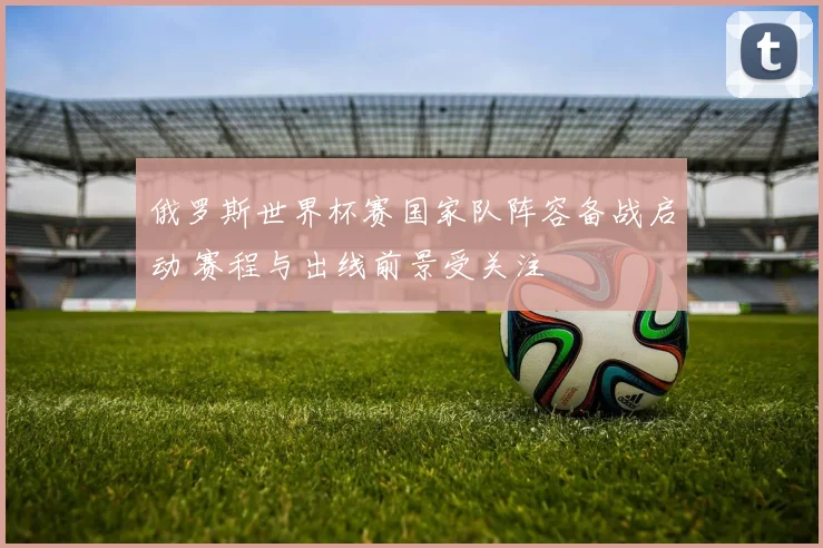 俄罗斯世界杯赛国家队阵容备战启动 赛程与出线前景受关注