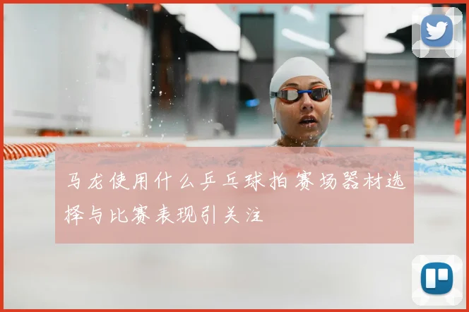 马龙使用什么乒乓球拍 赛场器材选择与比赛表现引关注